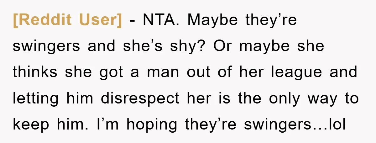[Reddit User] − NTA. Maybe they’re swingers and she’s shy? Or maybe she thinks she got a man out of her league and letting him disrespect her is the only...