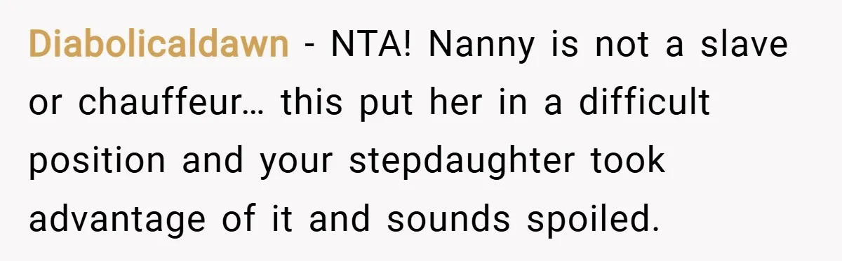 Diabolicaldawn − NTA! Nanny is not a slave or chauffeur… this put her in a difficult position and your stepdaughter took advantage of it and sounds spoiled.