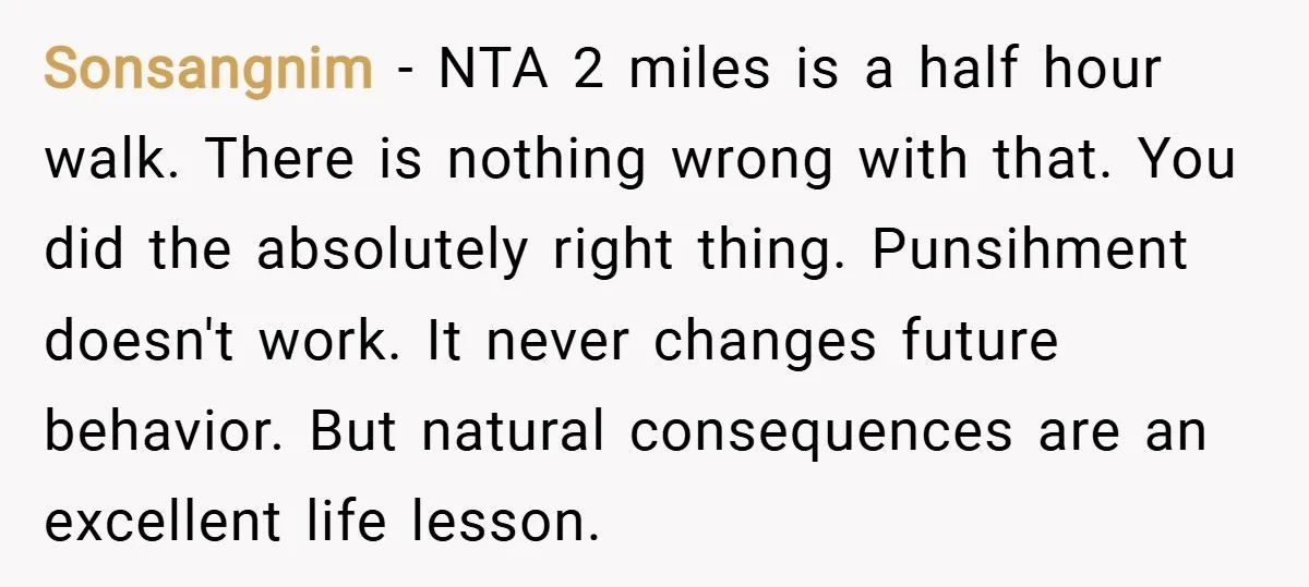 Sonsangnim − NTA 2 miles is a half hour walk. There is nothing wrong with that. You did the absolutely right thing. Punsihment doesn't work. It never changes future behavior....