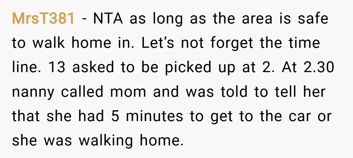 MrsT381 − NTA as long as the area is safe to walk home in. Let’s not forget the time line. 13 asked to be picked up at 2. At 2.30...