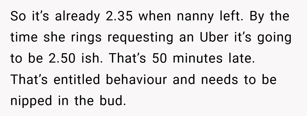 So it’s already 2.35 when nanny left. By the time she rings requesting an Uber it’s going to be 2.50 ish. That’s 50 minutes late. That’s entitled behaviour and needs...