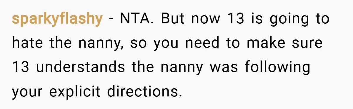sparkyflashy − NTA. But now 13 is going to hate the nanny, so you need to make sure 13 understands the nanny was following your explicit directions.