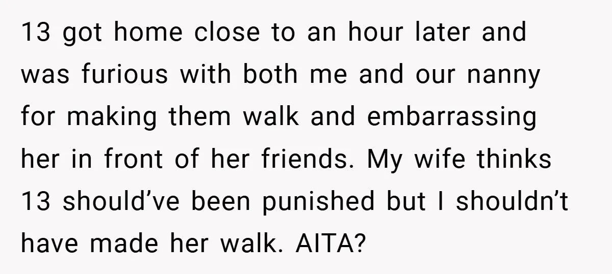 13 got home close to an hour later and was furious with both me and our nanny for making them walk and embarrassing her in front of her friends. My...