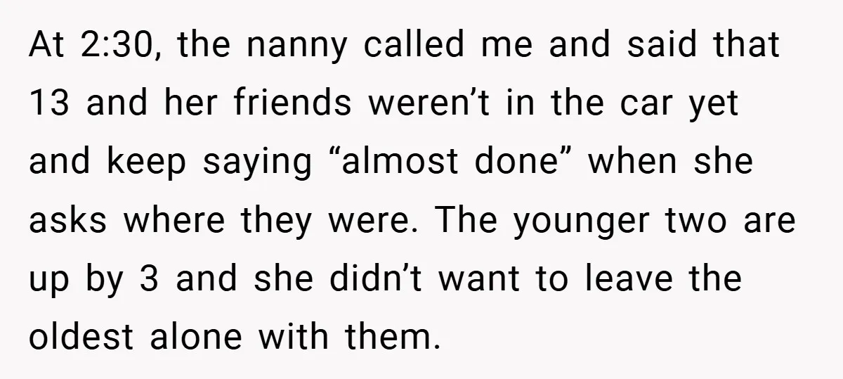 At 2:30, the nanny called me and said that 13 and her friends weren’t in the car yet and keep saying “almost done” when she asks where they were. The...