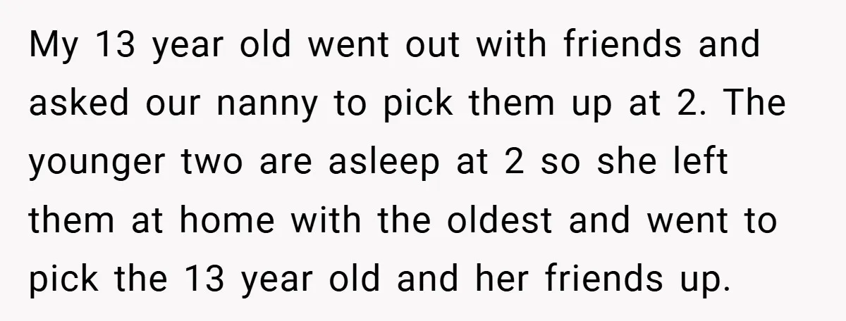 My 13 year old went out with friends and asked our nanny to pick them up at 2. The younger two are asleep at 2 so she left them at...