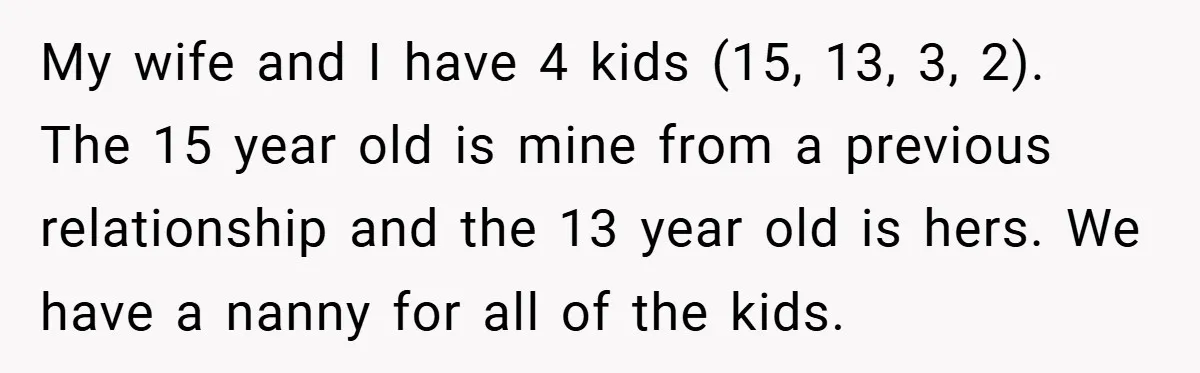 My wife and I have 4 kids (15, 13, 3, 2). The 15 year old is mine from a previous relationship and the 13 year old is hers. We have...