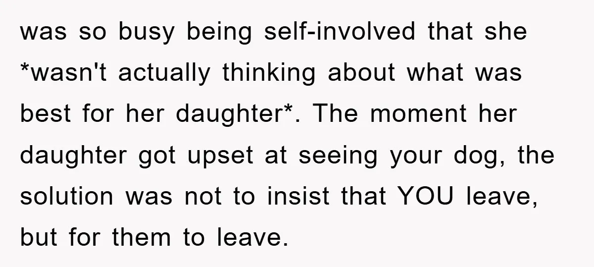 was so busy being self-involved that she *wasn't actually thinking about what was best for her daughter*. The moment her daughter got upset at seeing your dog, the solution was...