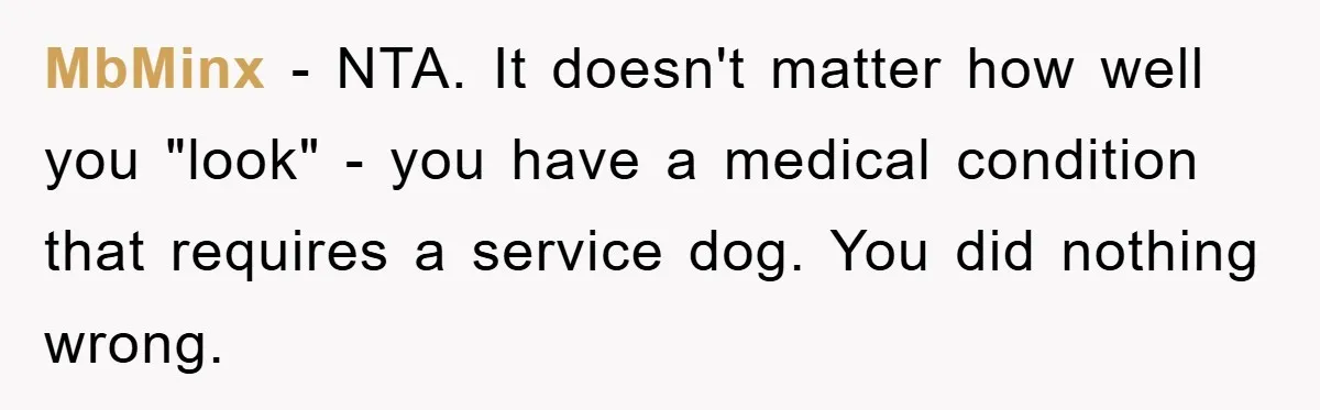 MbMinx − NTA. It doesn't matter how well you "look" - you have a medical condition that requires a service dog. You did nothing wrong.