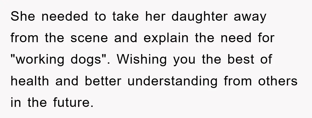She needed to take her daughter away from the scene and explain the need for "working dogs". Wishing you the best of health and better understanding from others in the...