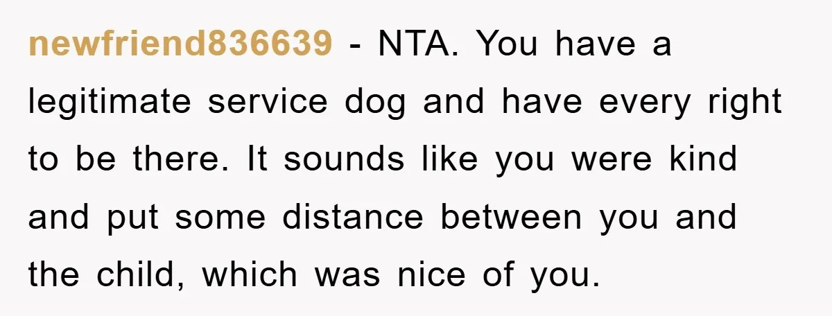 newfriend836639 − NTA. You have a legitimate service dog and have every right to be there. It sounds like you were kind and put some distance between you and the...