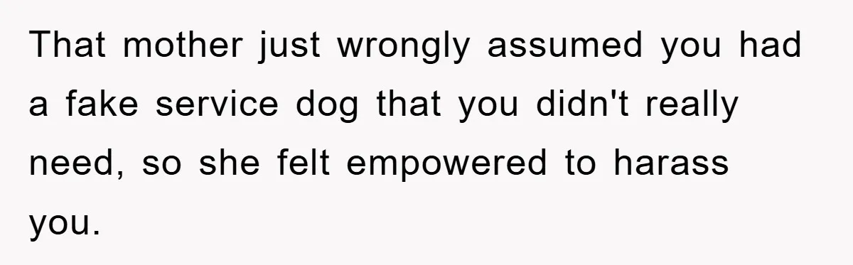 That mother just wrongly assumed you had a fake service dog that you didn't really need, so she felt empowered to harass you.