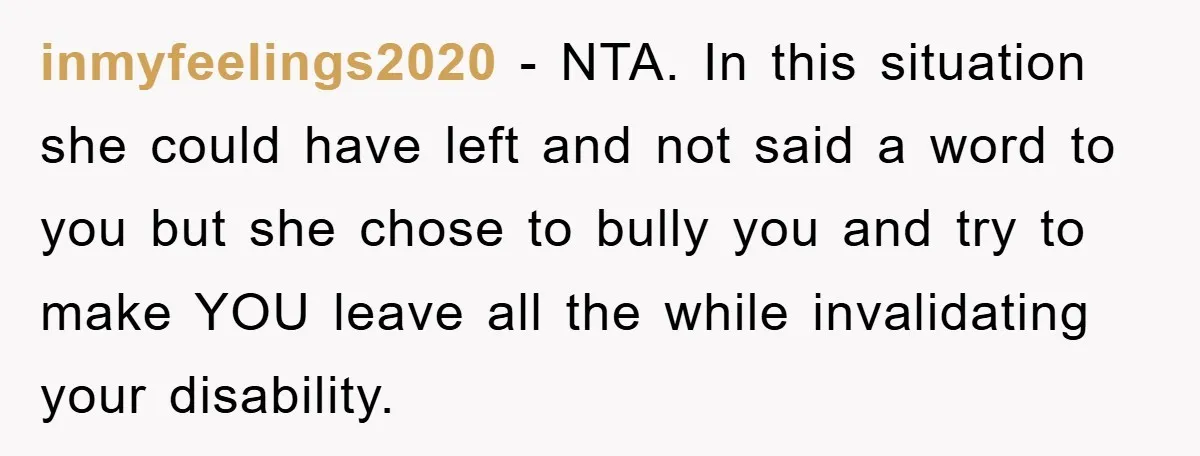 inmyfeelings2020 − NTA. In this situation she could have left and not said a word to you but she chose to bully you and try to make YOU leave all...