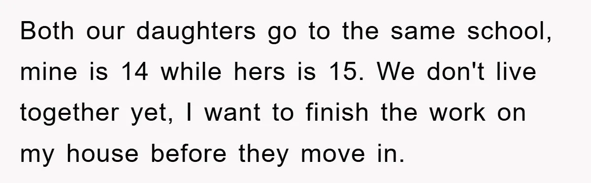 Both our daughters go to the same school, mine is 14 while hers is 15. We don't live together yet, I want to finish the work on my house before...