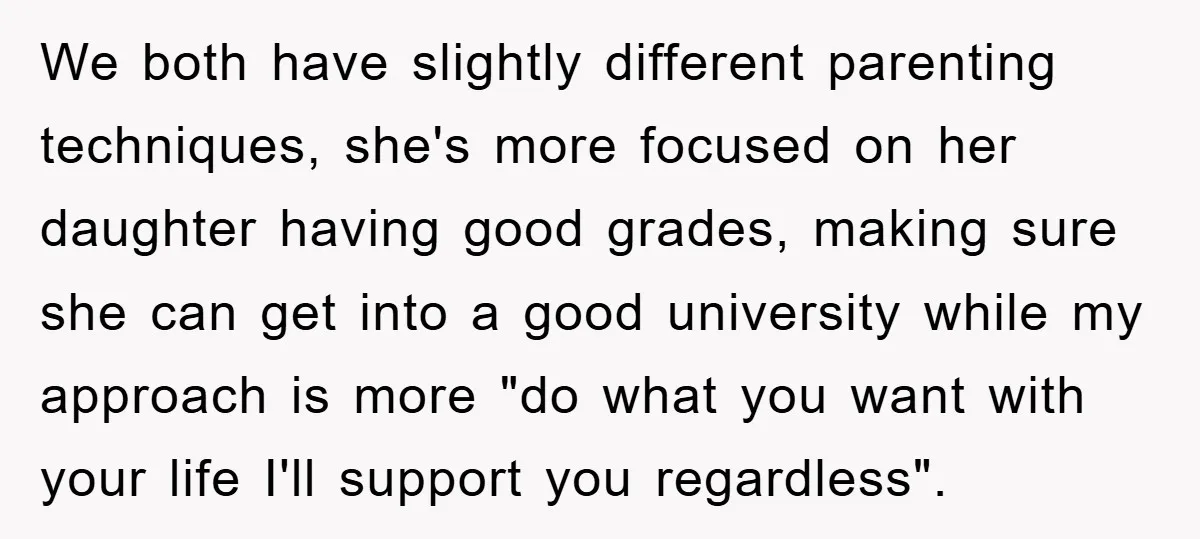 We both have slightly different parenting techniques, she's more focused on her daughter having good grades, making sure she can get into a good university while my approach is more...
