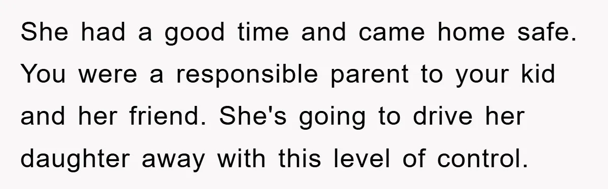 She had a good time and came home safe. You were a responsible parent to your kid and her friend. She's going to drive her daughter away with this level...