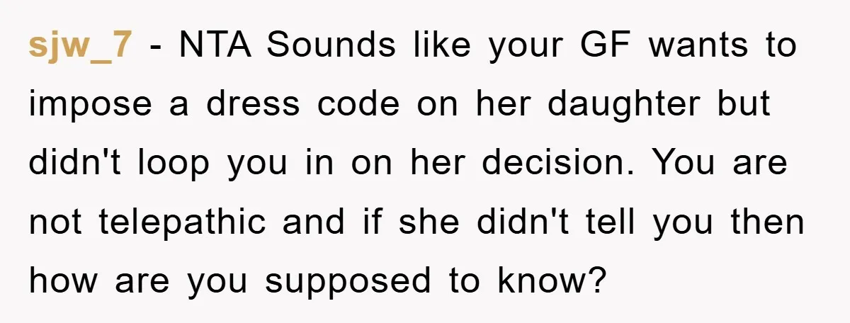 sjw_7 − NTA Sounds like your GF wants to impose a dress code on her daughter but didn't loop you in on her decision. You are not telepathic and if...