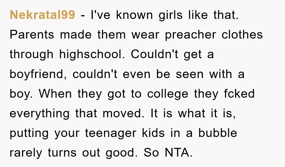 Nekratal99 − I've known girls like that. Parents made them wear preacher clothes through highschool. Couldn't get a boyfriend, couldn't even be seen with a boy. When they got to...