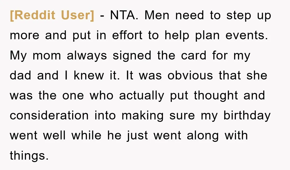 [Reddit User] − NTA. Men need to step up more and put in effort to help plan events. My mom always signed the card for my dad and I knew...