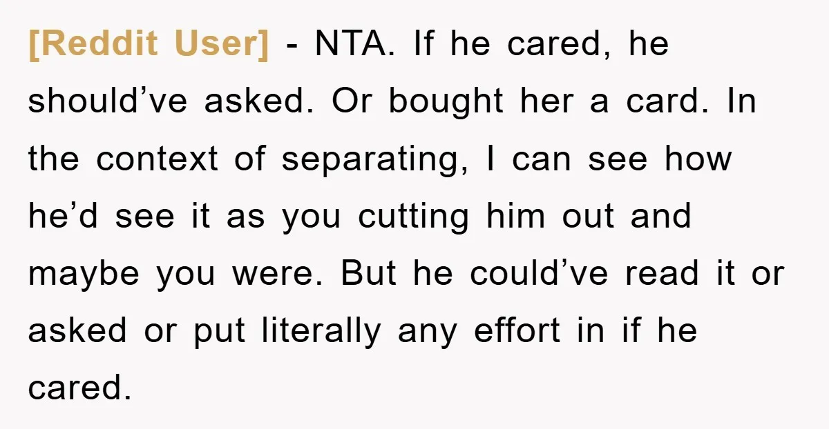 [Reddit User] − NTA. If he cared, he should’ve asked. Or bought her a card. In the context of separating, I can see how he’d see it as you cutting...