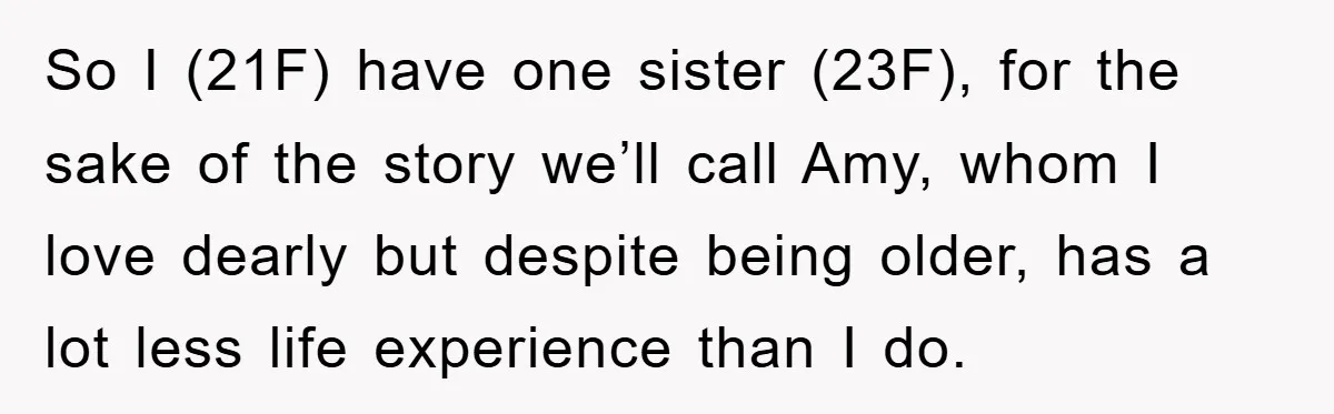 So I (21F) have one sister (23F), for the sake of the story we’ll call Amy, whom I love dearly but despite being older, has a lot less life experience...