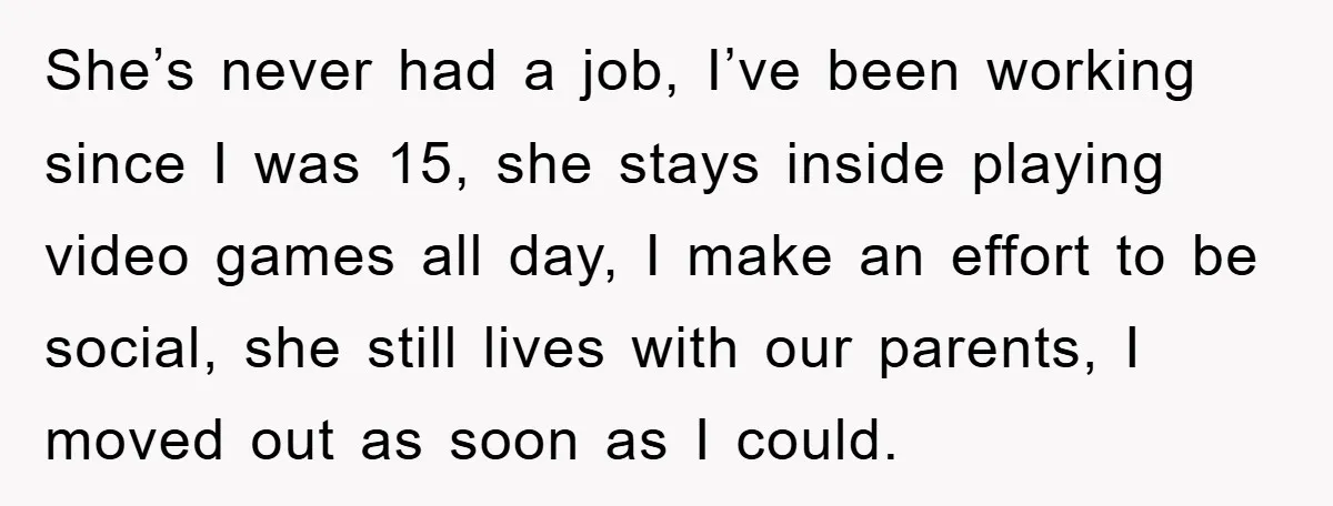 She’s never had a job, I’ve been working since I was 15, she stays inside playing video games all day, I make an effort to be social, she still lives...