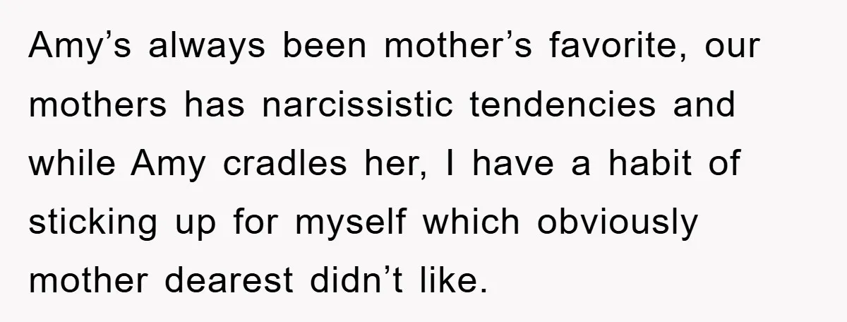 Amy’s always been mother’s favorite, our mothers has narcissistic tendencies and while Amy cradles her, I have a habit of sticking up for myself which obviously mother dearest didn’t like.