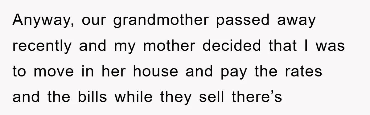 Anyway, our grandmother passed away recently and my mother decided that I was to move in her house and pay the rates and the bills while they sell there’s