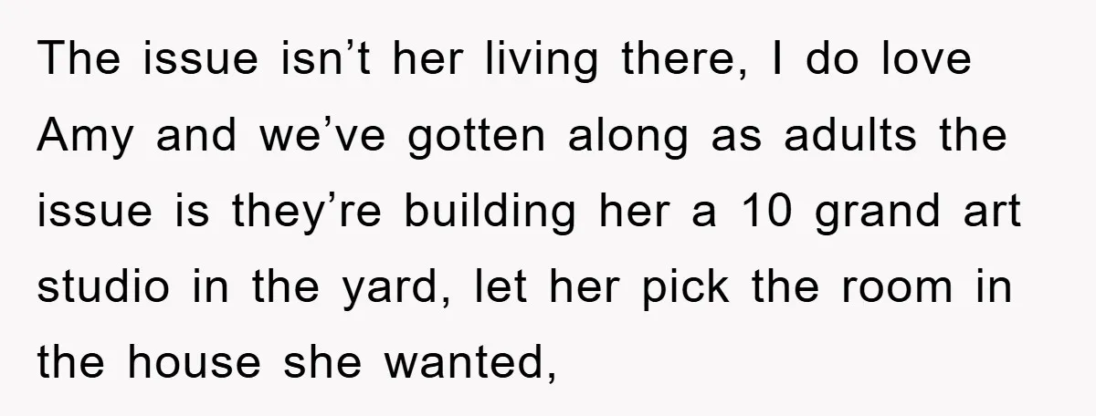 The issue isn’t her living there, I do love Amy and we’ve gotten along as adults the issue is they’re building her a 10 grand art studio in the yard,...