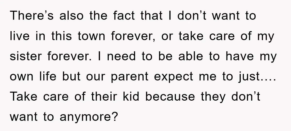 There’s also the fact that I don’t want to live in this town forever, or take care of my sister forever. I need to be able to have my own...
