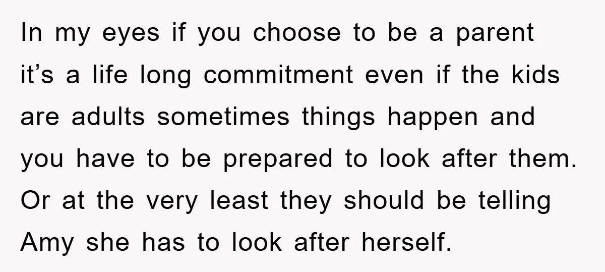 In my eyes if you choose to be a parent it’s a life long commitment even if the kids are adults sometimes things happen and you have to be prepared...