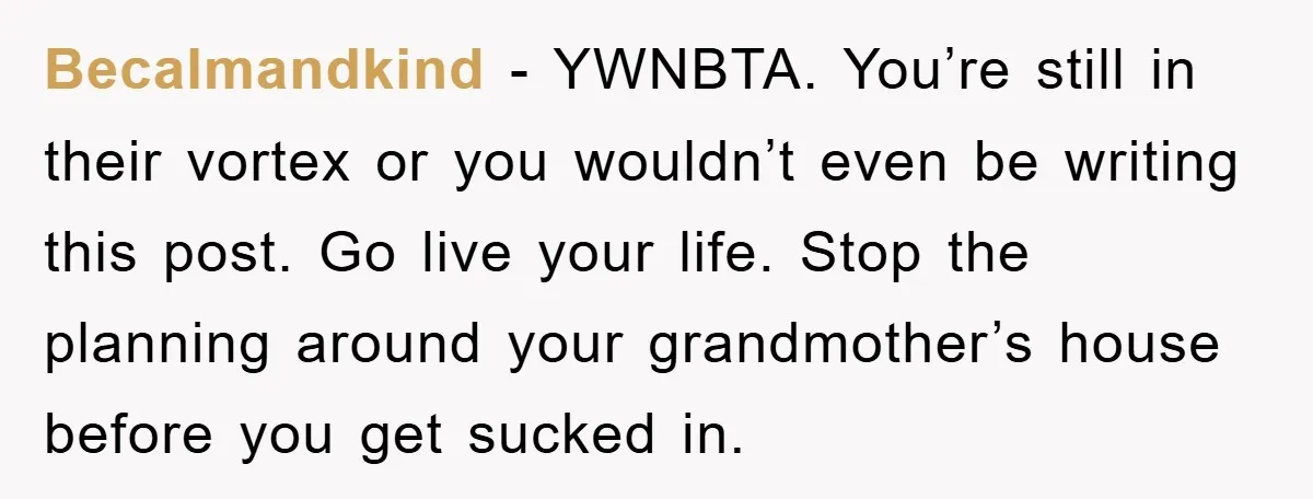 Becalmandkind − YWNBTA. You’re still in their vortex or you wouldn’t even be writing this post. Go live your life. Stop the planning around your grandmother’s house before you get...