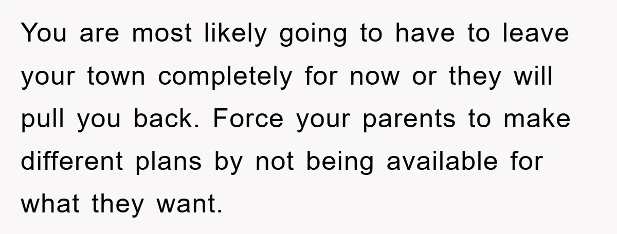 You are most likely going to have to leave your town completely for now or they will pull you back. Force your parents to make different plans by not being...