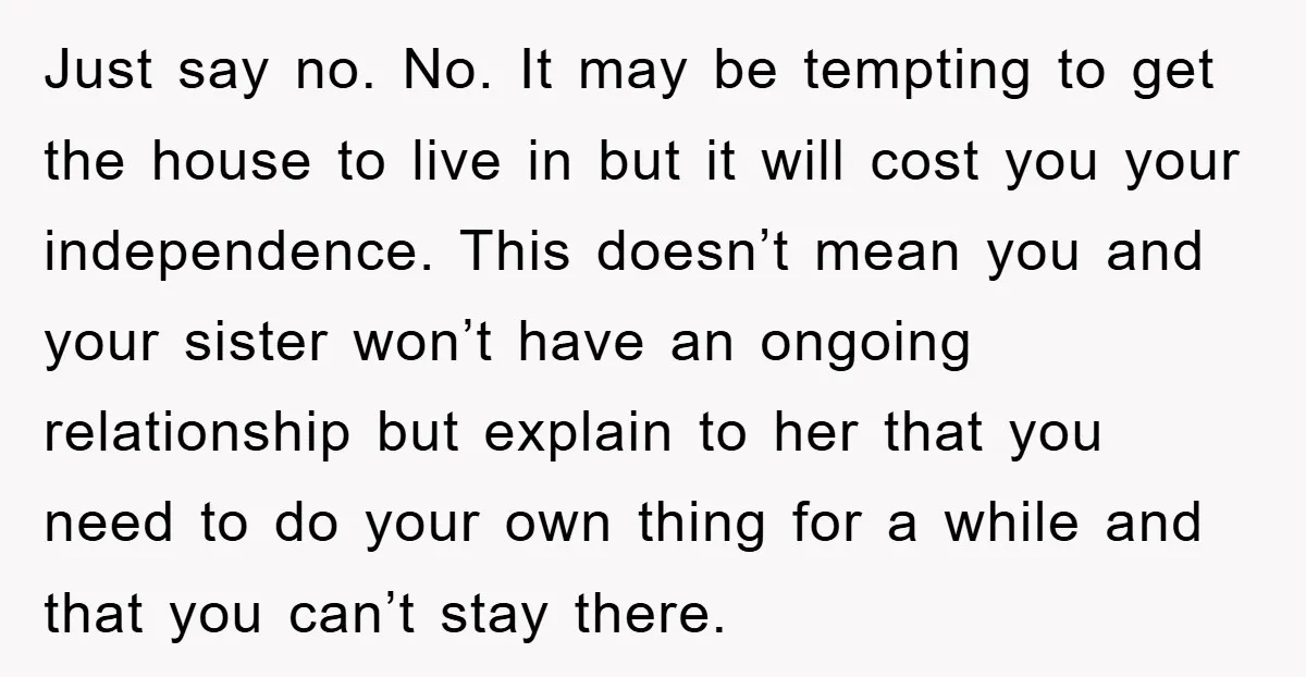 Just say no. No. It may be tempting to get the house to live in but it will cost you your independence. This doesn’t mean you and your sister won’t...