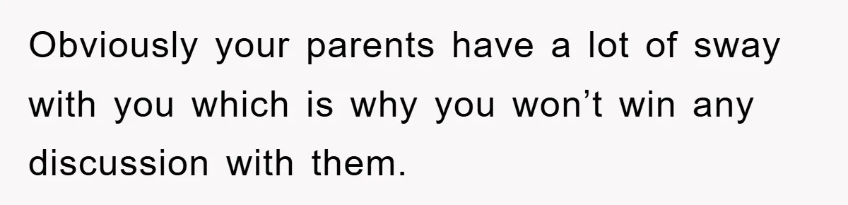 Obviously your parents have a lot of sway with you which is why you won’t win any discussion with them.
