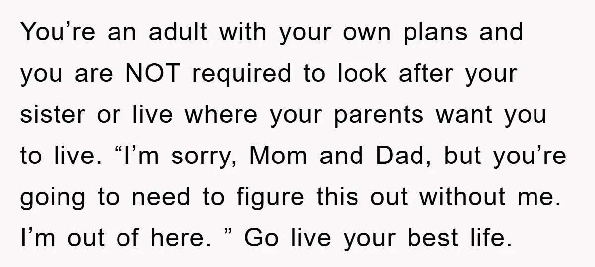 You’re an adult with your own plans and you are NOT required to look after your sister or live where your parents want you to live. “I’m sorry, Mom and...