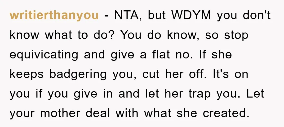 writierthanyou − NTA, but WDYM you don't know what to do? You do know, so stop equivicating and give a flat no. If she keeps badgering you, cut her off....