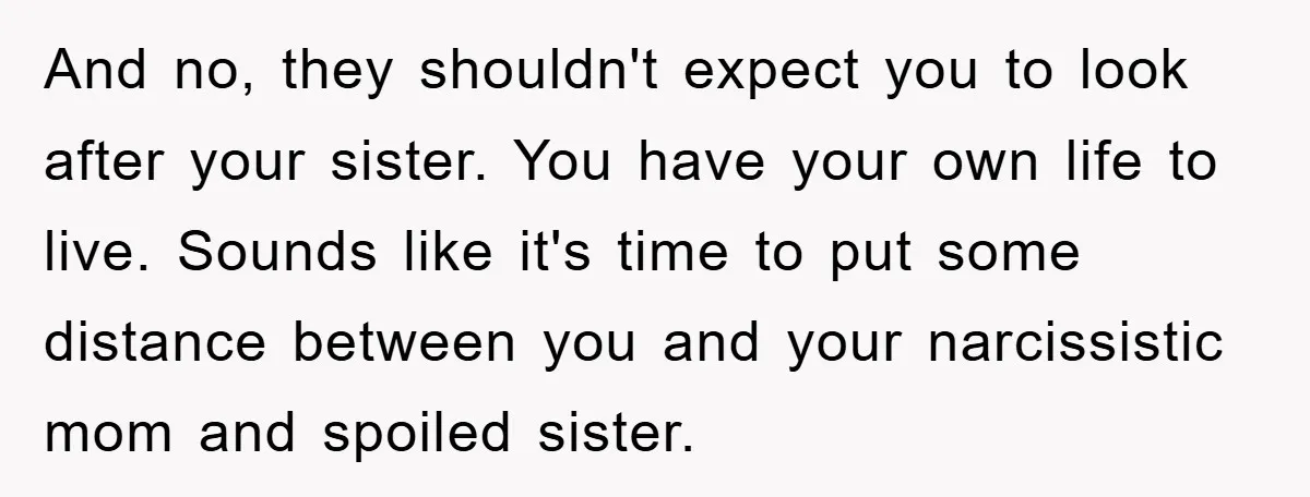 And no, they shouldn't expect you to look after your sister. You have your own life to live. Sounds like it's time to put some distance between you and your...