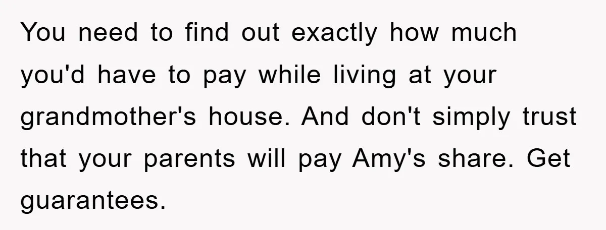 You need to find out exactly how much you'd have to pay while living at your grandmother's house. And don't simply trust that your parents will pay Amy's share. Get...