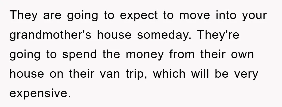 They are going to expect to move into your grandmother's house someday. They're going to spend the money from their own house on their van trip, which will be very...