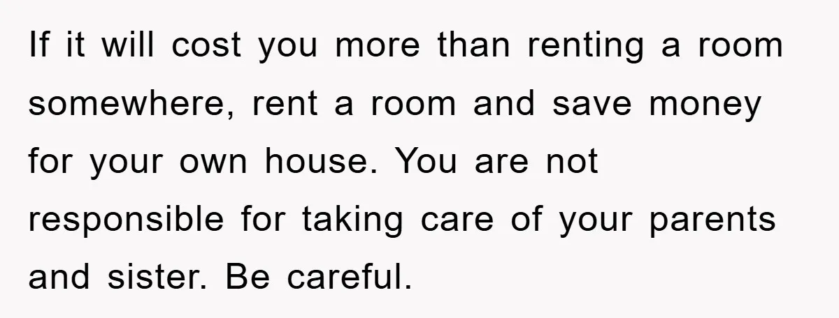 If it will cost you more than renting a room somewhere, rent a room and save money for your own house. You are not responsible for taking care of your...