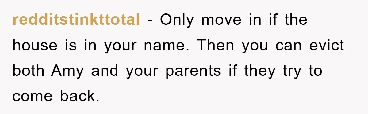 redditstinkttotal − Only move in if the house is in your name. Then you can evict both Amy and your parents if they try to come back.