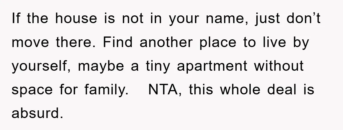 If the house is not in your name, just don’t move there. Find another place to live by yourself, maybe a tiny apartment without space for family. NTA, this whole...