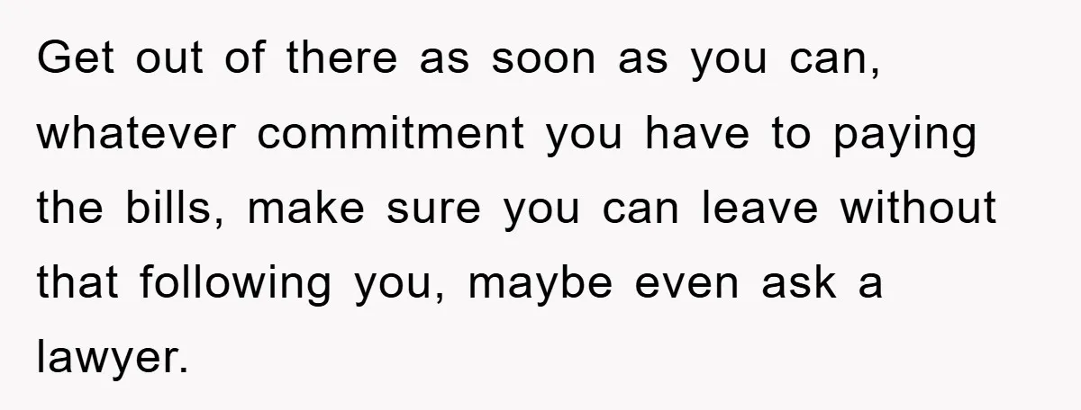 Get out of there as soon as you can, whatever commitment you have to paying the bills, make sure you can leave without that following you, maybe even ask a...