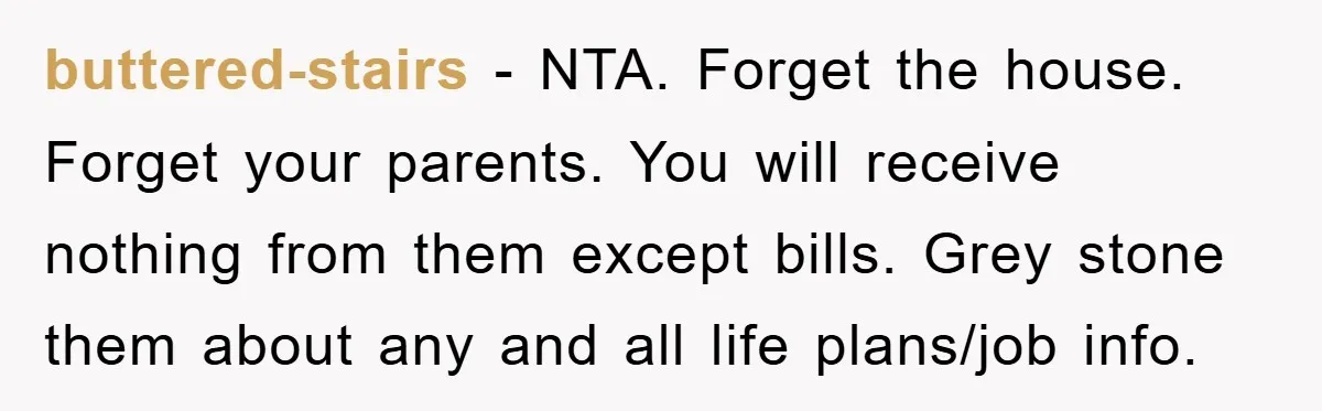 buttered-stairs − NTA. Forget the house. Forget your parents. You will receive nothing from them except bills. Grey stone them about any and all life plans/job info.