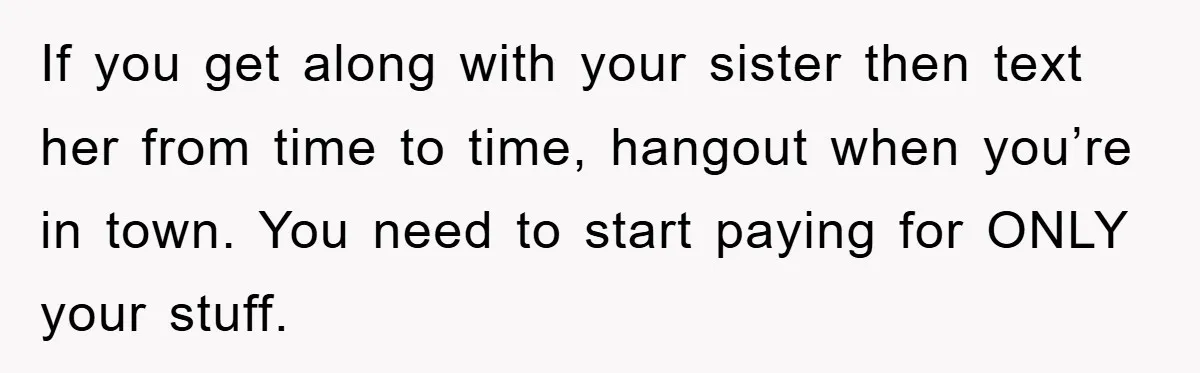 If you get along with your sister then text her from time to time, hangout when you’re in town. You need to start paying for ONLY your stuff.