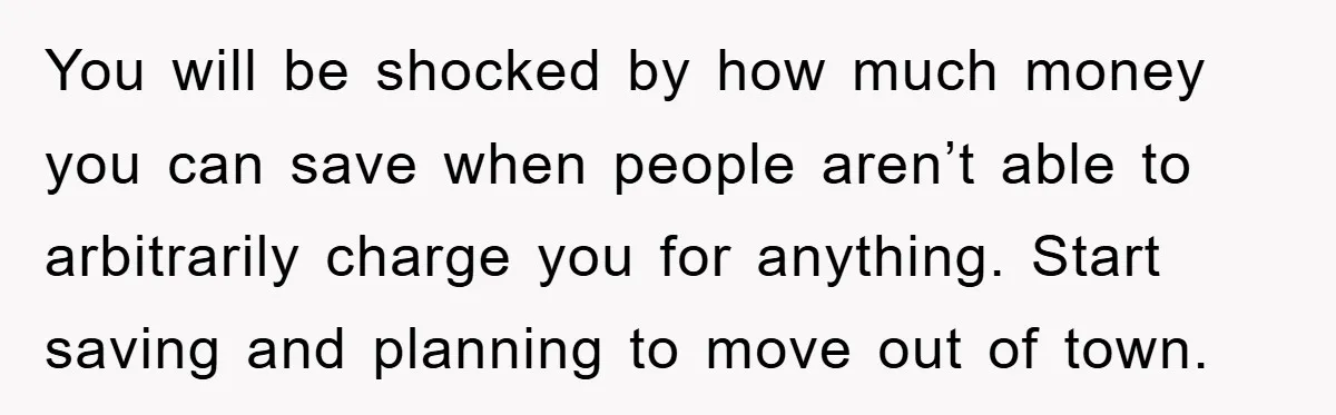 You will be shocked by how much money you can save when people aren’t able to arbitrarily charge you for anything. Start saving and planning to move out of town.