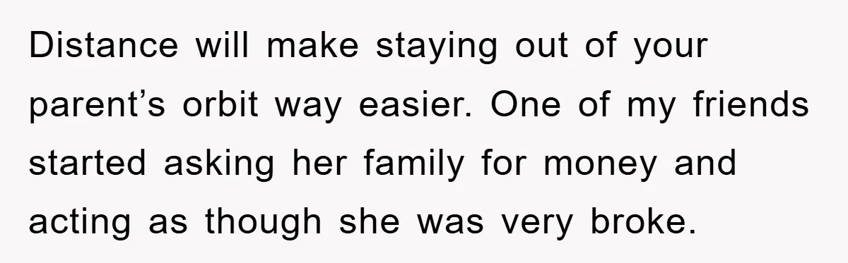 Distance will make staying out of your parent’s orbit way easier. One of my friends started asking her family for money and acting as though she was very broke.