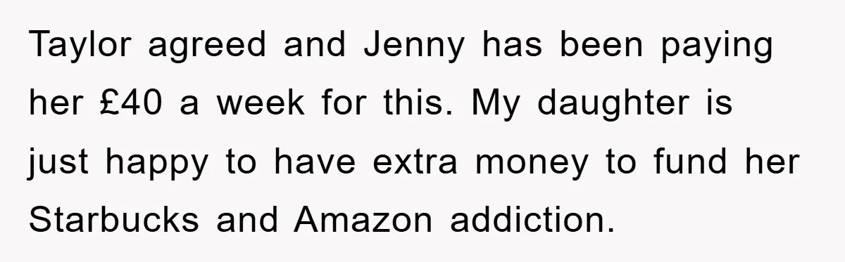 Taylor agreed and Jenny has been paying her £40 a week for this. My daughter is just happy to have extra money to fund her Starbucks and Amazon addiction.