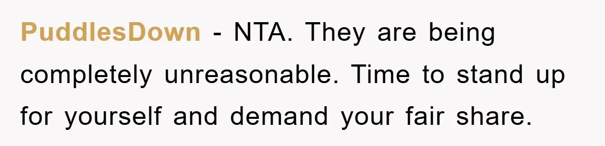 PuddlesDown − NTA. They are being completely unreasonable. Time to stand up for yourself and demand your fair share.