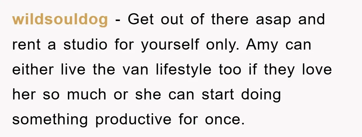 wildsouldog − Get out of there asap and rent a studio for yourself only. Amy can either live the van lifestyle too if they love her so much or she...